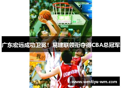 广东宏远成功卫冕！易建联领衔夺得CBA总冠军