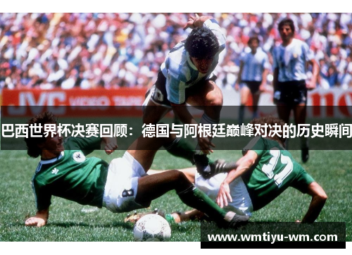 巴西世界杯决赛回顾：德国与阿根廷巅峰对决的历史瞬间