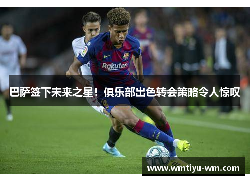 巴萨签下未来之星！俱乐部出色转会策略令人惊叹
