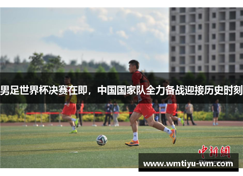 男足世界杯决赛在即，中国国家队全力备战迎接历史时刻